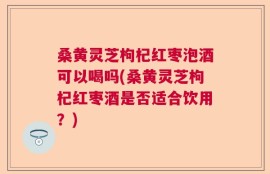 桑黄灵芝枸杞红枣泡酒可以喝吗(桑黄灵芝枸杞红枣酒是否适合饮用？)
