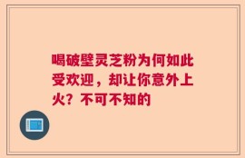 喝破壁灵芝粉为何如此受欢迎，却让你意外上火？不可不知的
