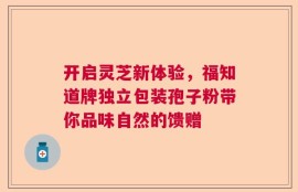 开启灵芝新体验，福知道牌独立包装孢子粉带你品味自然的馈赠