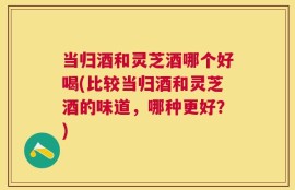 当归酒和灵芝酒哪个好喝(比较当归酒和灵芝酒的味道，哪种更好？)