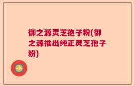 御之源灵芝孢子粉(御之源推出纯正灵芝孢子粉)