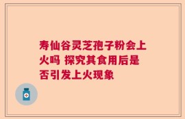寿仙谷灵芝孢子粉会上火吗 探究其食用后是否引发上火现象
