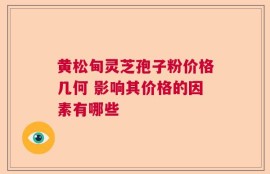 黄松甸灵芝孢子粉价格几何 影响其价格的因素有哪些