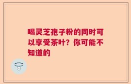 喝灵芝孢子粉的同时可以享受茶叶？你可能不知道的