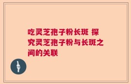 吃灵芝孢子粉长斑 探究灵芝孢子粉与长斑之间的关联