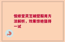 恒修堂灵芝破壁服用方法解析，效果惊艳值得一试
