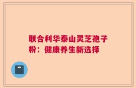 联合利华泰山灵芝孢子粉：健康养生新选择