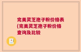 完美灵芝孢子粉价格表(完美灵芝孢子粉价格查询及比较