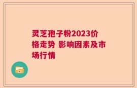 灵芝孢子粉2023价格走势 影响因素及市场行情