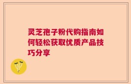 灵芝孢子粉代购指南如何轻松获取优质产品技巧分享