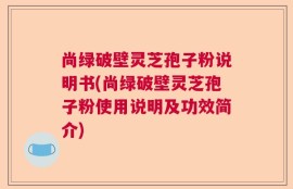 尚绿破壁灵芝孢子粉说明书(尚绿破壁灵芝孢子粉使用说明及功效简介)
