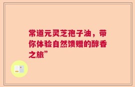 常道元灵芝孢子油，带你体验自然馈赠的醇香之旅”