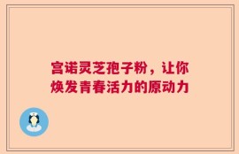 宫诺灵芝孢子粉，让你焕发青春活力的原动力