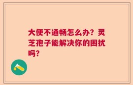 大便不通畅怎么办？灵芝孢子能解决你的困扰吗？
