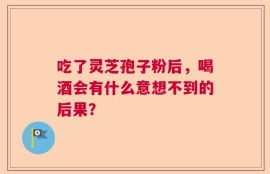 吃了灵芝孢子粉后，喝酒会有什么意想不到的后果？