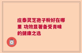 庄泰灵芝孢子粉好在哪里 功效显著备受青睐的健康之选
