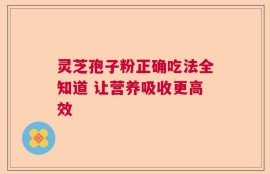 灵芝孢子粉正确吃法全知道 让营养吸收更高效