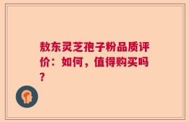 敖东灵芝孢子粉品质评价：如何，值得购买吗？
