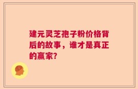 建元灵芝孢子粉价格背后的故事，谁才是真正的赢家？
