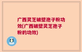 广西灵芝破壁孢子粉功效(广西破壁灵芝孢子粉的功效)