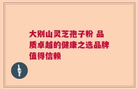 大别山灵芝孢子粉 品质卓越的健康之选品牌值得信赖