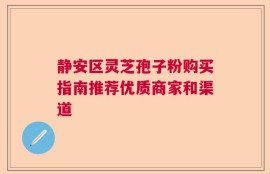 静安区灵芝孢子粉购买指南推荐优质商家和渠道