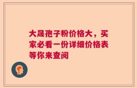 大晟孢子粉价格大，买家必看一份详细价格表等你来查阅