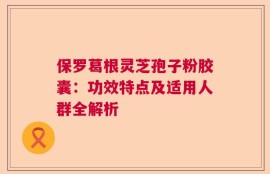 保罗葛根灵芝孢子粉胶囊：功效特点及适用人群全解析