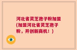 河北省灵芝孢子粉加盟(加盟河北省灵芝孢子粉，开创新商机！)