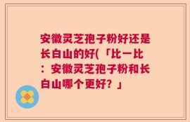 安徽灵芝孢子粉好还是长白山的好(「比一比：安徽灵芝孢子粉和长白山哪个更好？」