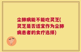 尘肺病能不能吃灵芝(灵芝是否适宜作为尘肺病患者的食疗选择)