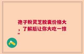 孢子粉灵芝胶囊价格大，了解后让你大吃一惊”