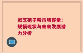 灵芝孢子粉市场容量：规模现状与未来发展潜力分析
