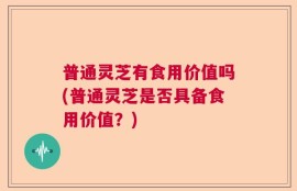 普通灵芝有食用价值吗(普通灵芝是否具备食用价值？)