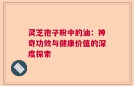 灵芝孢子粉中的油：神奇功效与健康价值的深度探索