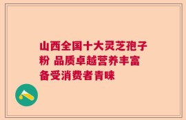 山西全国十大灵芝孢子粉 品质卓越营养丰富备受消费者青睐