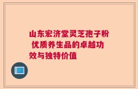 山东宏济堂灵芝孢子粉 优质养生品的卓越功效与独特价值