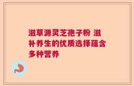 滋草源灵芝孢子粉 滋补养生的优质选择蕴含多种营养