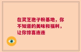 在灵芝孢子粉基地，你不知道的美味和福利，让你惊喜连连