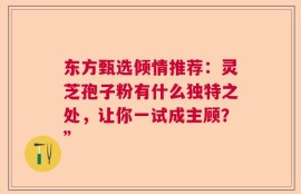 东方甄选倾情推荐：灵芝孢子粉有什么独特之处，让你一试成主顾？”