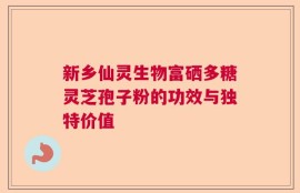 新乡仙灵生物富硒多糖灵芝孢子粉的功效与独特价值