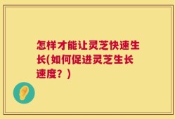 怎样才能让灵芝快速生长(如何促进灵芝生长速度？)