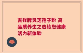 吉祥牌灵芝孢子粉 高品质养生之选给您健康活力新体验