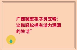 广西破壁孢子灵芝粉：让你轻松拥有活力满满的生活”