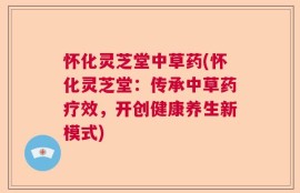 怀化灵芝堂中草药(怀化灵芝堂：传承中草药疗效，开创健康养生新模式)