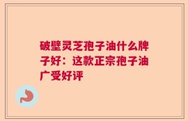 破壁灵芝孢子油什么牌子好：这款正宗孢子油广受好评