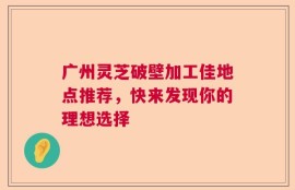 广州灵芝破壁加工佳地点推荐，快来发现你的理想选择