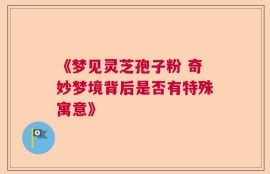 《梦见灵芝孢子粉 奇妙梦境背后是否有特殊寓意》