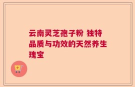 云南灵芝孢子粉 独特品质与功效的天然养生瑰宝