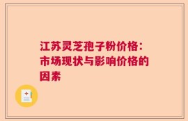 江苏灵芝孢子粉价格：市场现状与影响价格的因素